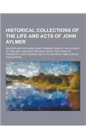 Historical Collections of the Life and Acts of John Aylmer; Wherein Are Explained Many Transactions of the Church of England; And What Methods Were Th