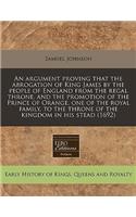 An Argument Proving That the Abrogation of King James by the People of England from the Regal Throne, and the Promotion of the Prince of Orange, One of the Royal Family, to the Throne of the Kingdom in His Stead (1692)