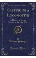Capturing a Locomotive: A History of Secret Service in the Late War (Classic Reprint)
