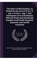 The Rates of Merchandize, as Settled by the Acts of 12 Car. II. cap. 4. 11 Geo. I. cap. 7. and Subsequent Acts of Parliment; With the Duties and Drawbacks Payable on all Goods Imported, Exported, and Carried Coastwise