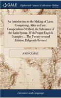 An Introduction to the Making of Latin. Comprising, After an Easy, Compendious Method, the Substance of the Latin Syntax. with Proper English Examples ... the Twenty-Second Edition, Diligently Revised