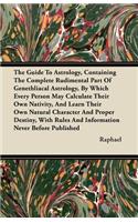 The Guide To Astrology, Containing The Complete Rudimental Part Of Genethliacal Astrology, By Which Every Person May Calculate Their Own Nativity, And Learn Their Own Natural Character And Proper Destiny, With Rules And Information Never Before Pub