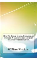 How to Think Like a Knowledge Worker a Guide to the Mindset Needed to Perform Co
