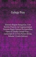 Historia Regum Hungariae, Cvm Notitiis Praeviis Ad Cognoscendum Veterem Regni Statum Pertinentibus, Opera Et Studio Georgii Pray .: Conscripta Et in Tres Partes Divisa, Volume 2 (Latin Edition)
