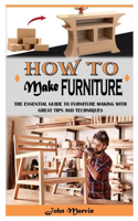 How to Make Furniture: The Essential Guide To Furniture Making With Great Tips And Techniques