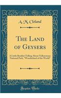 The Land of Geysers: A Little Booklet Telling about Yellowstone National Park, "wonderland of the World" (Classic Reprint): A Little Booklet Telling about Yellowstone National Park, "wonderland of the World" (Classic Reprint)
