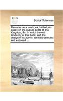 Remarks on a late book, intitled, An essay on the publick debts of this Kingdom, &c. In which the evil tendency of that book, and the design of its author, are fully detected and exposed. ...