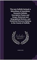 The new Suffolk Garland; a Miscellany of Anecdotes, Romantic Ballads, Descriptive Poems and Songs, Historical and Biographical Notices, and Statistical Returns Relating to the County of Suffolk;