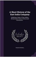 A Short History of the East India Company: Exhibiting a State of Their Affairs, Abroad and at Home, Political and Commercial ..