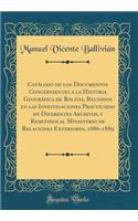 Catï¿½logo de Los Documentos Concernientes a la Historia Geogrï¿½fica de Bolivia, Reunidos En Las Investigaciones Practicadas En Diferentes Archivos, Y Remitidos Al Ministerio de Relaciones Exteriores, 1886-1889 (Classic Reprint)