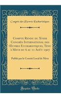 Compte Rendu Du Xviiie Congrï¿½s International Des Oeuvres Eucharistiques, Tenu ï¿½ Metz Du 6 Au 11 Aoï¿½t 1907: Publiï¿½ Par Le Comitï¿½ Local de Metz (Classic Reprint)