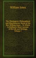 Theological, Philosophical and Miscellaneous Works of the Rev. William Jones .: To Which Is Prefixed a Short Account of His Life and Writings, Volume 1