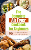 The Complete Air Fryer Cookbook for Beginners: 90 Whole Food Recipes to Fry, Bake, and Roast