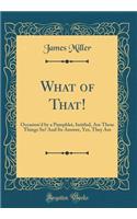 What of That!: Occasion'd by a Pamphlet, Intitled, Are These Things So? And Its Answer, Yes, They Are (Classic Reprint)