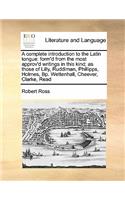 A complete introduction to the Latin tongue: form'd from the most approv'd writings in this kind; as those of Lilly, Ruddiman, Phillipps, Holmes, Bp. Wettenhall, Cheever, Clarke, Read