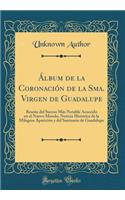 Álbum de la Coronación de la Sma. Virgen de Guadalupe: Reseña del Suceso Más Notable Acaecido En El Nuevo Mundo, Noticia Histórica de la Milagros Aparición Y del Santuario de Guadalupe (Classic Reprint)