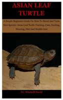 Asian Leaf Turtle: A Simple Beginners Guide On How To Breed And Train New Species: Asian Leaf Turtle Training, Care, Feeding, Housing, Diet And Health Care