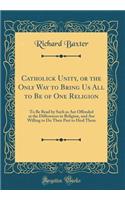 Catholick Unity, or the Only Way to Bring Us All to Be of One Religion: To Be Read by Such as Are Offended at the Differences in Religion, and Are Willing to Do Their Part to Heal Them (Classic Reprint)