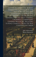 Letters Between Col. Robert Hammond, Governor of the Isle of Wight, and the Committee of Lords and Commons at Derby-House, General Fairfax, Lieut. General Cromwell, Commissary General Ireton, &c. Relating to King Charles I. While he was Confined in