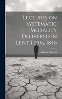 Lectures on Systematic Morality Delivered in Lent Term, 1846