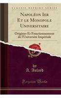 Napolï¿½on Ier Et Le Monopole Universitaire: Origines Et Fonctionnement de l'Universitï¿½ Impï¿½riale (Classic Reprint): Origines Et Fonctionnement de l'Universitï¿½ Impï¿½riale (Classic Reprint)