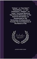 Colony, --or free State? Dependence, --or just Connection? Empire, --or union? An Essay Based on The Political Philosophy of The American Revolution, as Summerized in The Declaration of Independence, Towards The Ascertainment of The Nature of The