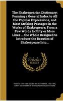 The Shakespearian Dictionary; Forming a General Index to All the Popular Expressions, and Most Striking Passages in the Works of Shakespeare; From a Few Words to Fifty or More Lines ... the Whole Designed to Introduce the Beauties of Shakespeare In