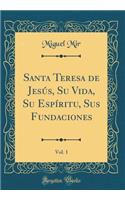 Santa Teresa de JesÃºs, Su Vida, Su EspÃ­ritu, Sus Fundaciones, Vol. 1 (Classic Reprint)