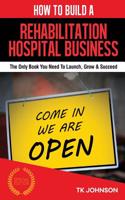 How to Build a Rehabilitation Hospital Business (Special Edition): The Only Book You Need to Launch, Grow & Succeed: The Only Book You Need to Launch, Grow & Succeed