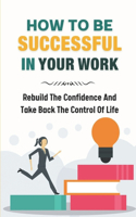 How To Be Successful In Your Work: Rebuild The Confidence And Take Back The Control Of Life: Ready To Change Your Life At Work