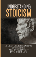 Understanding Stoicism: A Deep Understanding Of Stoicism And Integrate It Into Your Life: Stoicism Beliefs