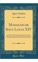 Madagascar Sous Louis XIV: Louis XIV Et la Compagnie des Indes Orientales de 1664; D'Après des Documents Inédits Tirés des Archives Coloniales du Ministère de la Marine Et des Colonies (Classic Reprint)