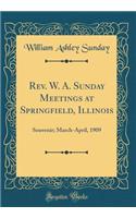 Rev. W. A. Sunday Meetings at Springfield, Illinois: Souvenir; March-April, 1909 (Classic Reprint)