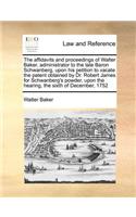 The Affidavits and Proceedings of Walter Baker, Administrator to the Late Baron Schwanberg, Upon His Petition to Vacate the Patent Obtained by Dr. Robert James for Schwanberg's Powder, Upon the Hearing, the Sixth of December, 1752: (English)