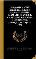 Transactions of 6th Annual Conference of State and Territorial Health Officers With U.S. Public Health and Marine-Hospital Service, Washington, D.C., Apr. 27, 1908