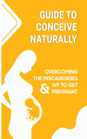 Guide To Conceive Naturally: Overcoming The Miscarriages & IVF To Get Pregnant: Proven Tips To Get Pregnant