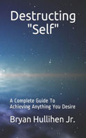 Destructing "Self": A Complete Guide To Achieving Anything You Desire