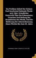 Problem Gelöst! Der Sichere Und Geschwind Heilende Pferde-arzt; Oder, Gründlicher Unterricht Über Die Erkenntniss, Ursachen Und Heilung Der Krankheiten Der Pferde, Und Die Belehrung Der Alterserkennung Eines Pferdes Bis Zum 25. Jahre