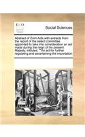 Abstract of Corn Acts with Extracts from the Report of the Select Committee Appointed to Take Into Consideration an ACT Made During the Reign of His Present Majesty, Intituled, ""An ACT for Further Regulating and Ascertaining the Importation