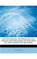 Six Historical Lectures on the Origin and Progress in England of the Change of Religion