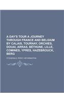 A Day's Tour a Journey Through France and Belgium by Calais, Tournay, Orchies, Douai, Arras, Bthune, Lille, Comines, Ypres, Hazebrouck, Berg: (English)