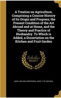 A Treatise on Agriculture, Comprising a Concise History of Its Origin and Progress; The Present Condition of the Art Abroad and at Home, and the Theory and Practice of Husbandry. to Which Is Added, a Dissertation on the Kitchen and Fruit Garden