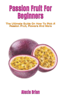 Passion Fruit For Beginners: The Ultimate Guide On How To Pick A Passion Fruit, Flowers And More