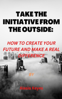 Take the Initiative from the Outside: How to Create Your Future and Make a Real Difference