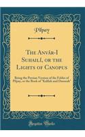 The Anvar-I Suhaili, or the Lights of Canopus: Being the Persian Version of the Fables of Pilpay, or the Book of 