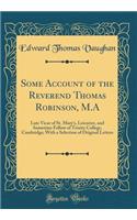 Some Account of the Reverend Thomas Robinson, M.A: Late Vicar of St. Mary's, Leicester, and Sometime Fellow of Trinity College, Cambridge; With a Selection of Original Letters (Classic Reprint)