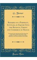 Remarks on a Pamphlet, Intitled, an Inquiry Into the Revenue, Credit and Commerce of France: Exposing the False Quotations and False Reasonings of the Author, and the Evil Tendency of His Pamphlet; To Which Are Added, Some Political Reflections on 