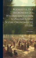 Rodbertus, der Begründer des wissenschaftlichen Sozialismus, eine sozial-ökonomische Studie