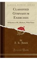 Classified Gymnasium Exercises: Of System of R. J Roberts, with Notes (Classic Reprint): Of System of R. J Roberts, with Notes (Classic Reprint)