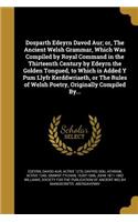 Dosparth Edeyrn Davod Aur; or, The Ancient Welsh Grammar, Which Was Compiled by Royal Command in the Thirteenth Century by Edeyrn the Golden Tongued, to Which is Added Y Pum Llyfr Kerddwriaeth, or The Rules of Welsh Poetry, Originally Compiled By..